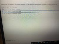 Two accounts that appear on the financial statements of a merchandising company but are not needed by a service company are:
A. inventory and depreciation.
B. cost of goods sold and inventory.
OC. cost of goods sold and depreciation.
OD. cost of goods sold and net income.
Click to select your answer.
