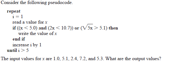 Consider the following pseudocode.
repeat
i= 1
read a value for x
if (x < 5.0) and (2x < 10.7)) or (V5x > 5.1) then
write the value of x
end if
increase i by 1
until i> 5
The input values for x are 1.0, 5.1, 2.4, 7.2, and 5.3. What are the output values?
