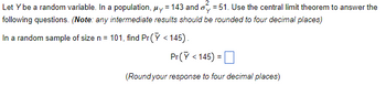 Let Y be a random variable. In a population, μy 143 and oy = 51. Use the central limit theorem to answer the
following questions. (Note: any intermediate results should be rounded to four decimal places)
In a random sample of size n = 101, find Pr(Y <145).
Pr(Y <145) =
(Round your response to four decimal places)