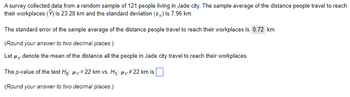 A survey collected data from a random sample of 121 people living in Jade city. The sample average of the distance people travel to reach
their workplaces (Y) is 23.28 km and the standard deviation (sy) is 7.96 km.
The standard error of the sample average of the distance people travel to reach their workplaces is 0.72 km.
(Round your answer to two decimal places.)
Let μy denote the mean of the distance all the people in Jade city travel to reach their workplaces.
The p-value of the test Ho: My=22 km vs. H₁: μy #22 km is
(Round your answer to two decimal places.)