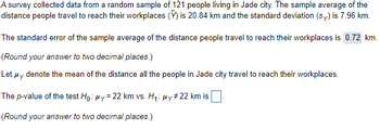 A survey collected data from a random sample of 121 people living in Jade city. The sample average of the
distance people travel to reach their workplaces () is 20.84 km and the standard deviation (sy) is 7.96 km.
The standard error of the sample average of the distance people travel to reach their workplaces is 0.72 km.
(Round your answer to two decimal places.)
Let μy denote the mean of the distance all the people in Jade city travel to reach their workplaces.
The p-value of the test Ho: y = 22 km vs. H₁: μy #22 km is
(Round your answer to two decimal places.)