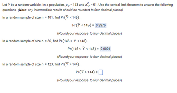 Let y be a random variable. In a population, μy = 143 and 51. Use the central limit theorem to answer the following
questions. (Note: any intermediate results should be rounded to four decimal places)
In a random sample of size n = 101, find Pr (Y <145).
Pr(Y <145) = 0.9976
(Round your response to four decimal places)
In a random sample of size n = 86, find Pr(146 < > < 148).
Pr (146< < 148) = 0.0001
(Round your response to four decimal places)
In a random sample of size n = 123, find Pr(Y> 144).
Pr(Y> 144) =
(Round your response to four decimal places)