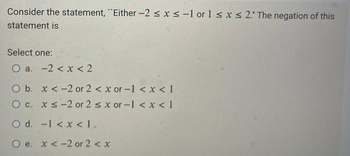 Consider the statement, "Either -2 ≤ x ≤ -1 or 1 ≤ x ≤ 2." The negation of this
statement is
Select one:
O a. -2 < x < 2
O b. x < -2 or 2 < x or -1 < x < 1
O c. x≤-2 or 2 ≤ x or -1 < x < 1
O d. -1 < x < 1.
Oe. x < -2 or 2 < x