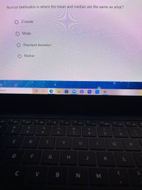 Normal distribution is where the mean and median are the same as what?
Z-score
Mode
O Standard deviation
Median
search
F3
F4
FS
F7
F9
F10
F11
F12
%23
24
%
へ
&
大
3
4
5
6
7
8.
R
Y
U
D
F
G
K
N M
エ
