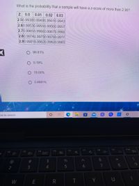 What is the probability that a sample will have a z-score of more than 2.90?
Z 0.0
2.50.99380.99400.99410.9943
2.60.99530.99550.99560.9957
2.70.99650.99660.99670.9968
2.80.99740.99750.99760.9977
2.90.99810.99820.99820.9983
0.01 0.02 0.03
99.81%
O 0.19%
19.00%
0.9981%
ere to search
F7
F8
F9
F10
E3
F4
F5
F6
2$
%
6
7
8
9
2
3
W
R
