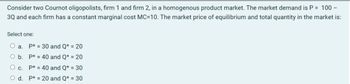 Consider two Cournot oligopolists, firm 1 and firm 2, in a homogenous product market. The market demand is P = 100 -
3Q and each firm has a constant marginal cost MC=10. The market price of equilibrium and total quantity in the market is:
Select one:
a. P* 30 and Q* = 20
O b.
P* 40 and Q* = 20
○ c.
P* = 40 and Q* = 30
O d. P*20 and Q* = 30