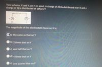 Two spheres, X and Y, are 4 m apart. A charge of 2Q is distributed over X and a
charge of Q is distributed of sphere Y.
20
The magnitude of the electrostatic force on X is:
Cra) the same as that on Y
b) 2 times that on Y
c) one half that on Y
d) 4 times that on Y
e) one quarter that on Y
