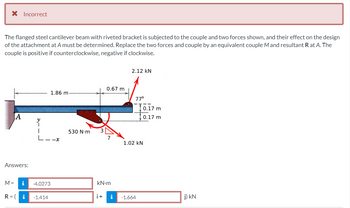 X Incorrect
The flanged steel cantilever beam with riveted bracket is subjected to the couple and two forces shown, and their effect on the design
of the attachment at A must be determined. Replace the two forces and couple by an equivalent couple M and resultant R at A. The
couple is positive if counterclockwise, negative if clockwise.
A
Answers:
M =
R = (
i
i
L--x
-4.0273
1.86 m
-1.414
530 N·m
0.67 m
kN.m
2.12 KN
77°
1.02 KN
i+ i -1.664
0.17 m
0.17 m
j) kN