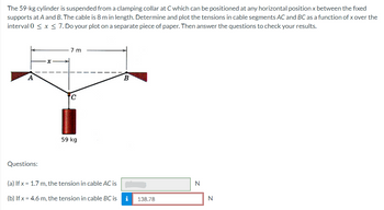 The 59-kg cylinder is suspended from a clamping collar at C which can be positioned at any horizontal position x between the fixed
supports at A and B. The cable is 8 m in length. Determine and plot the tensions in cable segments AC and BC as a function of x over the
interval 0 ≤ x ≤ 7. Do your plot on a separate piece of paper. Then answer the questions to check your results.
A
Questions:
7 m
59 kg
(a) If x= 1.7 m, the tension in cable AC is
(b) If x= 4.6 m, the tension in cable BC is
B
i
138.78
N
N