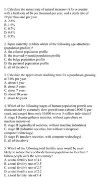 1. Calculate the annual rate of natural increase (r) for a country
with a birth rate of 26 per thousand per year, and a death rate of
19 per thousand per year.
A. 2.6%
В. 1.9%
С. 0.7%
D. 0.4%
E. 0.3%
2. Japan currently exhibits which of the following age-structures
(population profiles)?
A. the column population profile
B. the inverted pyramid population profile
C. the bulge population profile
D. the pyramid population profile
E. all of the above
3. Calculate the approximate doubling time for a population growing
at 7.0% per year.
A. about 1 year
B. about 5 years
C. about 7 years
D. about 10 years
E. about 60 years
4. Which of the following stages of human population growth was
characterized by extremely slow growth rates (about 0.0001% per
year), and ranged from only 10,000 to over 5 million individuals?
A. stage I (hunter/gatherer societies, without agriculture or
machine industries)
B. stage II (agricultural societies, without machine industries)
C. stage III (industrial societies, but without widespread
computer technology)
D. stage IV (modern societies, with computer technology)
E. all of the above
5. Which of the following total fertility rates would be most
likely to reduce the worldwide human population to less than 7
billion people over the next century?
A. a total fertility rate of 4.1
B. a total fertility rate of 3.5
C. a total fertility rate of 2.7
D. a total fertility rate of 2.2
E. a total fertility rate of 1.4
