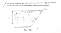 2. An inclined rectangular gate with water in one side is shown in fig. (2.2). find the
total resultant force acting on the gate and locate the center of pressure.
50
h,
2.5 m
Water
hz
2 m
1.5 m
Figure (2.2)
