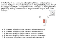 If the North pole of a bar magnet is being brought near a conducting loop as
shown in the figure below, what is the direction of magnetic field passing through
the loop produced by the bar magnet and what will happen to the magnetic flux
(0) through the loop? Recall: Closer to the poles of a bar magnet, the B-field is
strongest.
Current meter
S
A. O increases, B-field by the bar magnet is pointing downward.
B. O increases, B-field by the bar magnet is pointing upward.
C. O decreases, B-field by the bar magnet is pointing upward.
D. O decreases, B-field by the bar magnet is pointing downward.
E. O is constant, B-field by the bar magnet is pointing upward.
