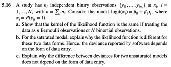 ,
}
5.16 A study has n; independent binary observations (yi, Yin) at x;, i =
1,...,N, with n = Σ; n;. Consider the model logit(л;) = ß₁+ ß₁×¡, where
₪; = P(yij = 1).
a. Show that the kernel of the likelihood function is the same if treating the
data as n Bernoulli observations or N binomial observations.
b. For the saturated model, explain why the likelihood function is different for
these two data forms. Hence, the deviance reported by software depends
on the form of data entry.
c. Explain why the difference between deviances for two unsaturated models
does not depend on the form of data entry.