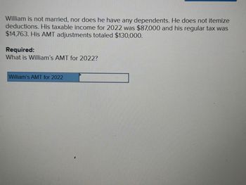 William is not married, nor does he have any dependents. He does not itemize
deductions. His taxable income for 2022 was $87,000 and his regular tax was
$14,763. His AMT adjustments totaled $130,000.
Required:
What is William's AMT for 2022?
William's AMT for 2022