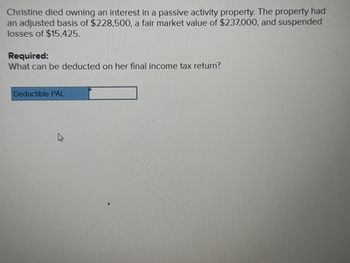 Christine died owning an interest in a passive activity property. The property had
an adjusted basis of $228,500, a fair market value of $237,000, and suspended
losses of $15,425.
Required:
What can be deducted on her final income tax return?
Deductible PAL