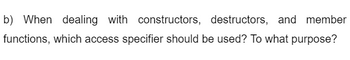 b) When dealing with constructors, destructors, and member
functions, which access specifier should be used? To what purpose?