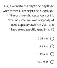 Q9) Calculate the depth of depleted
water from 1.0 m depth of a loam soil
if the dry-weight water content is
15%, assume soil was originally at
field capacity 30%)by Vol. , and
*
?apparent specific gravity is 1.5
0.333 m O
0.15 m O
0.225 m O
0.075m O
