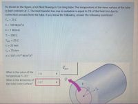 As shown in the figure, a hot fluid flowing in 1 m long tube. The temperature of the inner surface of the tube
is kept constant at T. The heat transfer loss due to radiation is equal to 5% of the heat loss due to
convection process from the tube. If you know the following, answer the following questions?
To = 25 C
h = 100 W/m2.K
k = 1 W/m.K
T 200 C
Tsurr = 25 C
n 25 mm
To = 75 mm
o = 5.67x10-8 W/m².K*
What is the value of the
316
temperature To (K)?
What is the emissivity of
the tube outer surface?
0.67
