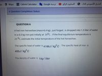 Maps
Calorie Calculator
Google dazu
المحتوى الرائج
الجدول الأسبوعي الخا.
be
v Question Completion Status:
QUESTION 6
A hot iron horseshoe (mass=0.4 kg), just forged, is dropped into 1.3 liter of water
in a 0.3 kg iron pot initially at 20°C. If the final equilibrium temperature is
25 °C, estimate the initial temperature of the hot horseshoe.
The specific heat of water is 4186J/koc- The specific heat of iron is
450J/ kg°C.
The density of water is 1 kg/ liter
