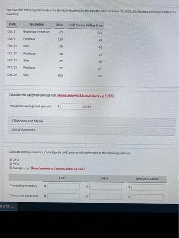 You have the following information for Bonita Industries for the month ended October 31, 2022. Bonita uses a periodic method for
inventory.
Date
Description
Oct. 1
Oct. 9
Oct. 11
Oct. 17
Oct 22
Oct. 25
Oct. 29 Sale
Beginning inventory
Purchase
Sale
Purchase
Sale
Purchase
2 of 12-
Weighted average cost pe
eTextbook and Media
List of Accounts
Units
The ending inventory $
65
The cost of goods sold $
130
90
90
65
75
Calculate the weighted-average cost. (Round answer to 3 decimal places, eg. 5.125)
cost per unit $
100
Unit Cost or Selling Price
Calculate ending inventory, cost of goods sold, gross profit under each of the following methods.
(1) LIFO.
(2) FIFO
(3) Average-cost. (Round answers to 0 decimal place, eg 125)
LIFO
2 2 2 2 2 2 2
24514
$22
FIFO
$
$
AVERAGE COST