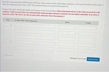 Sheridan Corporation has 42,500 shares of $10 par value common stock outstanding. It declares a 15% stock dividend on December 1
when the market price per share is $17. The dividend shares are issued on December 31.
Prepare the entries for the declaration and issuance of the stock dividend. (Record journal entries in the order presented in the
problem. Credit account titles are automatically indented when amount is entered. Do not indent manually. If no entry is
required, select "No Entry" for the account titles and enter 0 for the amounts.)
Date
O
O
Save for Later
Account Titles and Explanation
Debit
Credit
Attempts: 0 of 1 used
Submit Answer