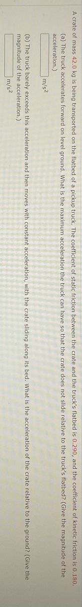 A crate of mass 42.0 kg is being transported on the flatbed of a pickup truck. The coefficient of static friction between the crate and the truck's flatbed is 0.290, and the coefficient of kinetic friction is 0.180.
(a) The truck accelerates forward on level ground. What is the maximum acceleration the truck can have so that the crate does not slide relative to the truck's flatbed? (Give the magnitude of the
acceleration.)
m/s2
(b) The truck barely exceeds this acceleration and then moves with constant acceleration, with the crate sliding along its bed. What is the acceleration of the crate relative to the ground? (Give the
magnitude of the acceleration.)
m/s2

