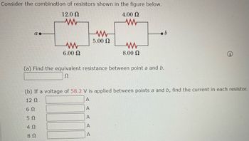 Consider the combination of resistors shown in the figure below.
12.0 Ω
4.00 Ω
Μ
Μ
α.
Μ
6.00 Ω
(a) Find the equivalent resistance between point a and b.
Ω
A
D D D
(b) If a voltage of 58.2 V is applied between points a and b, find the current in each resistor.
12 Ω
A
6Ω
5Ω
4Ω
8 Ω
A
Μ
5.00 Ω
A
Μ
8.00 Ω
A
b