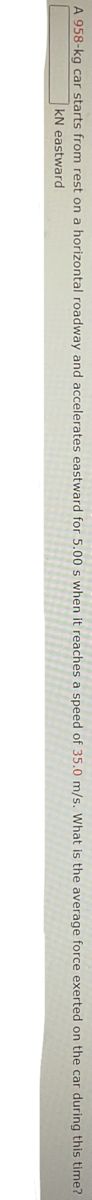 A 958-kg car starts from rest on a horizontal roadway and accelerates eastward for 5.00 s when it reaches a speed of 35.0 m/s. What is the average force exerted on the car during this time?
kN eastward
