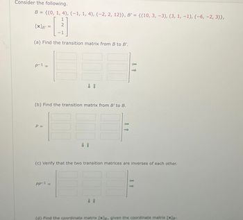 Consider the following.
B = {(0, 1, 4), (-1, 1, 4), (-2, 2, 12)}, B' = {(10, 3, -3), (3, 1, -1), (-6, -2, 3)},
1
- [232
(a) Find the transition matrix from B to B'.
[x] B =
p-1
||
(b) Find the transition matrix from B' to B.
P =
↓ 1
(c) Verify that the two transition matrices are inverses of each other.
pp-¹ =
11
(d) Find the coordinate matrix [x]a, given the coordinate matrix [x]8.