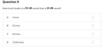 Question 9
How much louder is a 50 dB sound than a 10 dB sound?
A
5 times
B 25 times
C
40 times
D
10 000 times