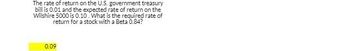 The rate of return on the U.S. government treasury
bill is 0.01 and the expected rate of return on the
Wilshire 5000 is 0.10. What is the required rate of
return for a stock with a Beta 0.84?
0.09