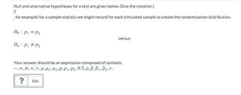 Null and alternative hypotheses for a test are given below. Give the notation (
X
, for example) for a sample statistic we might record for each simulated sample to create the randomization distribution.
Ho: P1 = P2
Ha P1 P2
versus
Your answer should be an expression composed of symbols:
—, , , <, >, M, M₁, M₂, P.P1 P2, 0.5, P.P.P1.P₂,r.
?
Edit