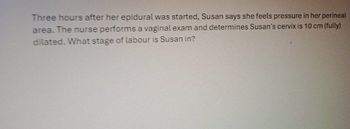 Three hours after her epidural was started, Susan says she feels pressure in her perineal
area. The nurse performs a vaginal exam and determines Susan's cervix is 10 cm (fully)
dilated. What stage of labour is Susan in?