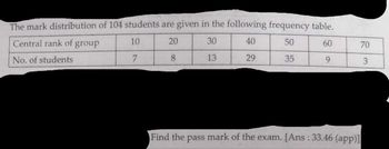 The mark distribution of 104 students are given in the following frequency table.
Central rank of group
10
20
30
40
50
60
No. of students
7
8
13
29
35
9
Find the pass mark of the exam. [Ans: 33.46 (app)]
70
3