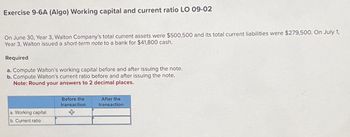 Exercise 9-6A (Algo) Working capital and current ratio LO 09-02
On June 30, Year 3, Walton Company's total current assets were $500,500 and its total current liabilities were $279,500. On July 1,
Year 3, Walton issued a short-term note to a bank for $41,800 cash.
Required
a. Compute Walton's working capital before and after issuing the note.
b. Compute Walton's current ratio before and after issuing the note.
Note: Round your answers to 2 decimal places.
a. Working capital
b. Current ratio
Before the
transaction
After the
transaction