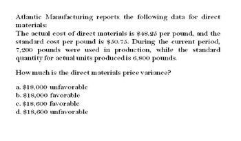 Atlantic Manufacturing reports the following data for direct
materials:
The actual cost of direct materials is $48.25 per pound, and the
standard cost per pound is $50.75. During the current period,
7,200 pounds were used in production, while the standard
quantity for actual units produced is 6,800 pounds.
How much is the direct materials price variance?
a. $18,000 unfavorable
b. $18,000 favorable.
c. $18,600 favorable
d. $18,600 unfavorable