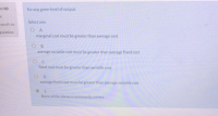 For any given level of output
Select one.
O A.
marginal cost must be greater than average cost
B.
average variable cost must be greater than average fixed cost
fixed cost must be greater than variable cost
O D
average fixed cost must be greater than average variable cost
None of the above is necessarily correct
