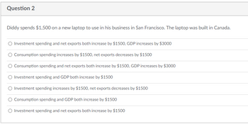 Question 2
Diddy spends $1,500 on a new laptop to use in his business in San Francisco. The laptop was built in Canada.
Investment spending and net exports both increase by $1500, GDP increases by $3000
Consumption spending increases by $1500, net exports decreases by $1500
Consumption spending and net exports both increase by $1500, GDP increases by $3000
Investment spending and GDP both increase by $1500
Investment spending increases by $1500, net exports decreases by $1500
Consumption spending and GDP both increase by $1500
O Investment spending and net exports both increase by $1500