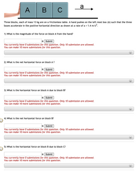 a
A
B
Three blocks, each of mass 13 kg are on a frictionless table. A hand pushes on the left most box (A) such that the three
boxes accelerate in the positive horizontal direction as shown at a rate of a = 1.4 m/s?.
1) What is the magnitude of the force on block A from the hand?
N Submit
You currently have 0 submissions for this question. Only 10 submission are allowed.
You can make 10 more submissions for this question.
+)
2) What is the net horizontal force on block A ?
N Submit
You currently have O submissions for this question. Only 10 submission are allowed.
You can make 10 more submissions for this question.
+)
3) What is the horizontal force on block A due to block B?
N Submit
You currently have 0 submissions for this question. Only 10 submission are allowed.
You can make 10 more submissions for this question.
4) What is the net horizontal force on block B?
N Submit
You currently have 0 submissions for this question. Only 10 submission are allowed.
You can make 10 more submissions for this question.
+)
5) What is the horizontal force on block B due to block C?
N Submit
You currently have 0 submissions for this question. Only 10 submission are allowed.
You can make 10 more submissions for this question.
+)
