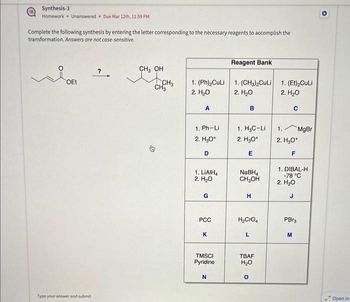 Synthesis-3
Homework Unanswered Due Mar 12th, 11:59 PM
Complete the following synthesis by entering the letter corresponding to the necessary reagents to accomplish the
transformation. Answers are not case-sensitive.
OEt
Type your answer and submit
?
CH₂ OH
CH3
CH3
1. (Ph)₂CuLi
2. H₂O
A
1. Ph-Li
2. H₂O+
D
1. LIAIH4
2. H₂O
G
PCC
K
TMSCI
Pyridine
N
Reagent Bank
1. (CH3)2CuLi
2. H₂O
B
1, HgC-Li
2. H₂O*
E
NaBH₁
CH₂OH
H
H₂CrO4
L
TBAF
H₂O
O
1. (Et)₂CuLi
2. H₂O
C
1.
2. H₂O+
F
MgBr
1. DIBAL-H
-78 °C
2. H₂O
J
PBr3
M
O
Open in