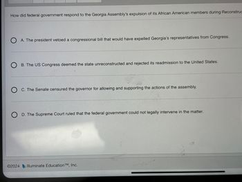 How did federal government respond to the Georgia Assembly's expulsion of its African American members during Reconstruc
A. The president vetoed a congressional bill that would have expelled Georgia's representatives from Congress.
B. The US Congress deemed the state unreconstructed and rejected its readmission to the United States.
C. The Senate censured the governor for allowing and supporting the actions of the assembly.
D. The Supreme Court ruled that the federal government could not legally intervene in the matter.
©2024 Illuminate Education TM, Inc.