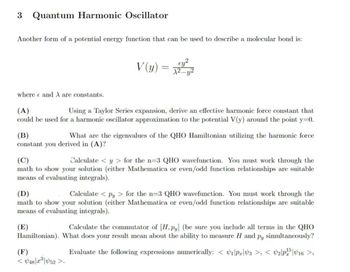 3 Quantum Harmonic Oscillator
Another form of a potential energy function that can be used to describe a molecular bond is:
V(y)
=
where and are constants.
(A)
Using a Taylor Series expansion, derive an effective harmonic force constant that
could be used for a harmonic oscillator approximation to the potential V(y) around the point y=0.
(B)
What are the eigenvalues of the QHO Hamiltonian utilizing the harmonic force
constant you derived in (A)?
(C)
Calculate <y> for the n-3 QHO wavefunction. You must work through the
math to show your solution (either Mathematica or even/odd function relationships are suitable
means of evaluating integrals).
(D)
Calculate <py > for the n=3 QHO wavefunction. You must work through the
math to show your solution (either Mathematica or even/odd function relationships are suitable
means of evaluating integrals).
(E)
Calculate the commutator of [H,py] (be sure you include all terms in the QHO
Hamiltonian). What does your result mean about the ability to measure H and Py simultaneously?
Evaluate the following expressions numerically: <1|PrV3 >, < 2P1516 >,
(F)
<448|23|452>