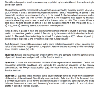 Consider a two-period small open economy populated by households and firms with a single
good each period.
The preferences of the representative household are described by the utility function u(c₁c₂) =
(C₁C₂)² where c₁ and c₂ denote consumption in periods 1 and 2, respectively. In period 1, the
household receives an endowment of q₁ 1. In period 2, the household receives profits,
denoted by T₂, from the firms it owns. In period 1, the household has access to financial
markets where they can borrow or lend at the interest rate r = 10%. The household has a
zero asset holding position in period 1. Let the budget constraint in the first period be c₁ +
b = 9₁, with b denoting assets purchased in the first period.
Firms borrow in period 1 from the international financial market to invest in physical capital
and to produce final goods in period 2. Denote by d₁ the amount of debt taken by the firm in
period 1. The production technology in period 2 is given by Q₂ = 410.5, where Q₂ and 1₁
denote output in period 2 and investment in period 1, respectively.
Both firms and households are subject to the same collateral constraint, with ₁ denoting the
value of the collateral. Suppose that ê₁ equals 5. Assume that the economy's initial net foreign
asset position is zero (bg = 0).
Question 1: State the maximization problem of the firm, and compute the firm's optimal levels
of period-1 investment and period-2 profits. Provide intuition.
Question 2: State the maximization problem of the representative household. Derive the
associated optimality conditions, and compute the equilibrium allocation of the country
consumption, net foreign asset position (b1), the trade balance, and the current account.
Provide intuition.
Question 3: Suppose that a financial panic causes foreign banks to lower their assessment
of the value of the collateral. Specifically, suppose that ₁ falls from 5 to 1 for firms and from
5 to 0 for households. Solve for the equilibrium levels of investment, consumption, the trade
balance, the current account, and the country's net asset position in period 1, and output and
profits in period 2. Provide intuition.