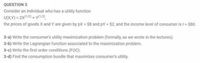 QUESTION 3
Consider an individual who has a utility function
U(X,Y) = 2x1/2) + Y/2),
the prices of goods X and Y are given by px = $8 and pY = $2, and the income level of consumer is I = $80.
3-a) Write the consumer's utility maximization probiem (formally, as we wrote in the lectures).
3-b) Write the Lagrangian function associated to the maximization problem.
3-c) Write the first order conditions (FOC).
3-d) Find the consumption bundle that maximizes consumer's utility.
