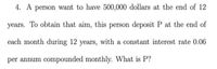 4. A person want to have 500,000 dollars at the end of 12
years. To obtain that aim, this person deposit P at the end of
each month during 12 years, with a constant interest rate 0.06
per annum compounded monthly. What is P?
