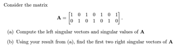 Consider the matrix
A
=
[1 0 1 0 1 0 1]
1.
0
1 0 1 0 1
(a) Compute the left singular vectors and singular values of A
(b) Using your result from (a), find the first two right singular vectors of A