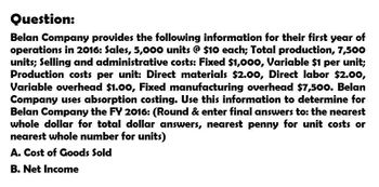 Question:
Belan Company provides the following information for their first year of
operations in 2016: Sales, 5,000 units @ $10 each; Total production, 7,500
units; Selling and administrative costs: Fixed $1,000, Variable $1 per unit;
Production costs per unit: Direct materials $2.00, Direct labor $2.00,
Variable overhead $1.00, Fixed manufacturing overhead $7,500. Belan
Company uses absorption costing. Use this information to determine for
Belan Company the FY 2016: (Round & enter final answers to: the nearest
whole dollar for total dollar answers, nearest penny for unit costs or
nearest whole number for units)
A. Cost of Goods Sold
B. Net Income