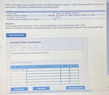 Chance Enterprises leased equipment from Third Bank Leasing on January 1, 2024. Chance elected the short-term
lease option. Appropriate adjusting entries are made annually.
Related Information:
Lease term
Monthly lease payments
Economic life of asset
Interest rate charged by the lessor
View transaction liet
Journal entry worksheet
Required:
Prepare appropriate entries for Chance from the beginning of the lease through April 1, 2024.
Note: If no entry is required for a transaction/event, select "No Journal entry required" in the first account field.
1
2
3
Note: Enter debits before credits.
Date
January 01, 2024
Record the beginning of the lease for Chance.
Record entry
5
$48,000
5
9%
1
General Journal
Clear entry
years (12 monthly periods)
on January 1, 2024, through December 1, 2024.
years
Debit
Credit
View general Journal