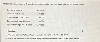 Financial information related to Organic Products Company for the month ended June 30, 20Y9, is as follows:
Net income for June
Dividends paid in June
Common stock, June 1, 20Y9
Common stock issued in June
Retained earnings, June 1, 20Y9
$115,000
26,000
190,000
40,000
1,570,000
Required:
a. Prepare a statement of stockholders' equity for the month ended June 30, 2019.
b. Why is the statement of stockholders' equity prepared before the June 30, 20Y9, balance sheet?