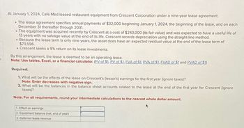 S
At January 1, 2024, Café Med leased restaurant equipment from Crescent Corporation under a nine-year lease agreement.
• The lease agreement specifies annual payments of $32,000 beginning January 1, 2024, the beginning of the lease, and on each
December 31 thereafter through 2031.
• The equipment was acquired recently by Crescent at a cost of $243,000 (its fair value) and was expected to have a useful life of
13 years with no salvage value at the end of its life. Crescent records depreciation using the straight-line method.
• Because the lease term is only nine years, the asset does have an expected residual value at the end of the lease term of
$73,596.
• Crescent seeks a 9% return on its lease investments.
By this arrangement, the lease is deemed to be an operating lease.
Note: Use tables, Excel, or a financial calculator. (FV of $1, PV of $1, FVA of $1, PVA of $1, FVAD of $1 and PVAD of $1)
Required:
1. What will be the effects of the lease on Crescent's (lessor's) earnings for the first year (ignore taxes)?
Note: Enter decreases with negative sign.
2. What will be the balances in the balance sheet accounts related to the lease at the end of the first year for Crescent (ignore
taxes)?
Note: For all requirements, round your intermediate calculations to the nearest whole dollar amount.
1. Effect on earnings
2. Equipment balance (net, end of year)
2. Deferred lease revenue